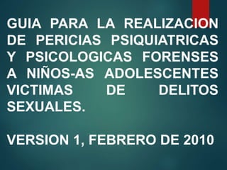 GUIA PARA LA REALIZACION
DE PERICIAS PSIQUIATRICAS
Y PSICOLOGICAS FORENSES
A NIÑOS-AS ADOLESCENTES
VICTIMAS DE DELITOS
SEXUALES.
VERSION 1, FEBRERO DE 2010
 