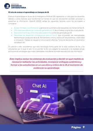 9
Página
El reto de evaluar el aprendizaje en tiempos de IA
Evaluar el aprendizaje en la era de la Inteligencia Artificial (IA) representa un reto para los docentes
debido a varios factores que transforman la manera en que los estudiantes acceden, procesan y
presentan la información. OpenAI (2025) señala los siguientes factores como los principales a
considerar:
• Acceso ilimitado a la información y generación automática de respuestas con herramientas IA.
• Dificultad para diferenciar contenido generado por IA de un trabajo original de un estudiante.
• Desconocimiento de cómo citar adecuadamente contenido generado por IA.
• Necesidad de desarrollar competencias para el futuro que no puedan ser reemplazadas
fácilmente por productos de la IA: Pensamiento crítico y resolución de problemas, creatividad
e innovación, Trabajo en equipo y comunicación efectiva, Toma de decisiones en escenarios
complejos, etc.
En adición a ello, recordemos que esta tecnología forma parte de la vida cotidiana de las y los
estudiantes por lo que el reto no es prohibir la IA, sino adaptar la evaluación a la realidad actual,
promoviendo estrategias que midan habilidades más allá de la simple reproducción de información.
Esto implica revisar los sistemas de evaluación y decidir en qué medida es
necesario rediseñar las actividades, incorporar enfoques auténticos y
formar a los estudiantes en un uso ético y crítico de la IA al momento de
evidenciar su aprendizaje.
 