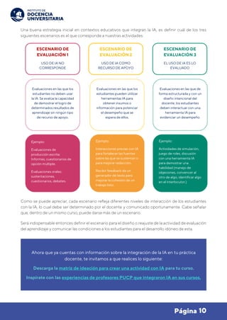 10
Página
Una buena estrategia inicial en contextos educativos que integran la IA, es definir cuál de los tres
siguientes escenarios es el que corresponde a nuestras actividades:
Como se puede apreciar, cada escenario refleja diferentes niveles de interacción de los estudiantes
con la IA, lo cual debe ser determinado por el docente y comunicado oportunamente. Cabe señalar
que, dentro de un mismo curso, puede darse más de un escenario.
Será indispensable entonces definir el escenario para el diseño o reajuste de la actividad de evaluación
del aprendizaje y comunicar las condiciones a los estudiantes para el desarrollo idóneo de esta.
Ahora que ya cuentas con información sobre la integración de la IA en tu práctica
docente, te invitamos a que realices lo siguiente:
Descarga la matriz de ideación para crear una actividad con IA para tu curso.
Inspírate con las experiencias de profesores PUCP que integraron IA en sus cursos.
ESCENARIO DE
EVALUACIÓN 1
USO DE IA NO
CORRESPONDE
Evaluaciones en las que los
estudiantes no deben usar
la IA. Se evalúa la capacidad
de demostrar el logro de
determinados resultados de
aprendizaje sin ningún tipo
de recurso de apoyo.
Ejemplo:
Evaluaciones de
producción escrita:
Informes, cuestionarios de
opción múltiple.
Evaluaciones orales:
sustentaciones,
cuestionarios, debates.
ESCENARIO DE
EVALUACIÓN 2
USO DE IA COMO
RECURSO DE APOYO
Evaluaciones en las que los
estudiantes pueden utilizar
herramientas IA para
obtener insumos o
información para potenciar
el desempeño que se
espera de ellos.
Ejemplo:
Interacciones previas con IA
para fortalecer las fuentes
sobre las que se sustentan o
para mejorar redacción.
Recibir feedback de un
generador de texto para
mejorar la cohesión de un
trabajo listo.
ESCENARIO DE
EVALUACIÓN 3
EL USO DE IA ES LO
EVALUADO
Evaluaciones en las que de
forma estructurada y con un
diseño intencional del
docente, los estudiantes
deben interactuar con una
herramienta IA para
evidenciar un desempeño.
Ejemplo:
Actividades de simulación,
juego de roles, discusión
con una herramienta IA
para demostrar una
habilidad (manejo de
objeciones, convencer al
otro de algo, identificar algo
en el interlocutor.)
 