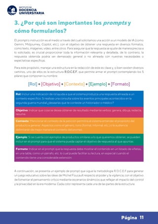 11
Página
3. ¿Por qué son importantes los prompts y
cómo formularlos?
El prompt o instrucción es el medio a través del cual solicitamos una acción a un modelo de IA (como
Gemini, Midjourney, Copilot, etc.), con el objetivo de obtener una respuesta en diversos formatos,
como texto, imágenes, video, entre otros. Para asegurar que la respuesta se ajuste de manera precisa a
lo solicitado, es crucial proporcionar toda la información relevante y detallada, de lo contrario, la
respuesta obtenida podría ser demasiado general o no alineada con nuestras necesidades o
expectativas específicas.
Para este propósito, manejar una estructura en la redacción de este es clave y, si bien existen diversos
caminos, uno de ellos es la estructura R.O.C.E.F. que permite armar el prompt contemplando los 5
pilares que componen su nombre:
[Rol] + [Objetivo] + [Contexto] + [Ejemplo] + [Formato]
Rol: Incluir una indicación de rol ayuda a que el sistema produzca una respuesta alineada a un
contexto específico. Si realizas una consulta sobre los eventos principales acontecidos en la
segunda guerra mundial ¿desearías que te conteste un historiador o médico?
Objetivo: Indicar que cosa se desea obtener de resultado mediante verbos: genera, dibuja, redacta,
resume.
Contexto: Mencionar el contexto de la petición permitirá al sistema entender el propósito del
producto a generar. Aspectos como el género, tono (formal, informal, etc.) o la audiencia
delimitarán de mejor manera el contexto del prompt.
Ejemplo: Si se cuenta con ejemplos de productos similares a lo que queremos obtener, se pueden
incluir en el prompt para que el sistema pueda captar el objetivo de respuesta al que apuntas.
Formato: Indicar en el prompt que la respuesta debe mostrar el contenido en un listado de viñetas,
en una tabla, como un párrafo, etc. lo cual puede facilitar su lectura, en especial cuando el
contenido tiene una considerable extensión.
A continuación, se presenta un ejemplo de prompt que sigue la metodología R.O.C.E.F para generar
un juego educativo sobre las ideas de Michel Foucault respecto al poder y la vigilancia, con el objetivo
de fomentar el pensamiento crítico mediante escenarios dinámicos que reflejan el impacto del control
y la privacidad en la era moderna. Cada color representa cada una de las partes de la estructura:
 