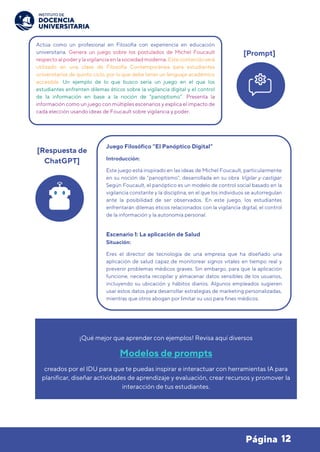 12
Página
¡Qué mejor que aprender con ejemplos! Revisa aquí diversos
Modelos de prompts
creados por el IDU para que te puedas inspirar e interactuar con herramientas IA para
planificar, diseñar actividades de aprendizaje y evaluación, crear recursos y promover la
interacción de tus estudiantes.
Actúa como un profesional en Filosofía con experiencia en educación
universitaria. Genera un juego sobre los postulados de Michel Foucault
respecto alpoder y lavigilancia en lasociedadmoderna. Este contenidoserá
utilizado en una clase de Filosofía Contemporánea para estudiantes
universitarios de quinto ciclo, por lo que debe tener un lenguaje académico
accesible. Un ejemplo de lo que busco sería un juego en el que los
estudiantes enfrenten dilemas éticos sobre la vigilancia digital y el control
de la información en base a la noción de “panoptismo”. Presenta la
información como un juego con múltiples escenarios y explica el impacto de
cada elección usando ideas de Foucault sobre vigilancia y poder.
[Prompt]
Juego Filosófico “El Panóptico Digital”
Introducción:
Este juego está inspirado en las ideas de Michel Foucault, particularmente
en su noción de "panoptismo", desarrollada en su obra Vigilar y castigar.
Según Foucault, el panóptico es un modelo de control social basado en la
vigilancia constante y la disciplina, en el que los individuos se autorregulan
ante la posibilidad de ser observados. En este juego, los estudiantes
enfrentarán dilemas éticos relacionados con la vigilancia digital, el control
de la información y la autonomía personal.
Escenario 1: La aplicación de Salud
Situación:
Eres el director de tecnología de una empresa que ha diseñado una
aplicación de salud capaz de monitorear signos vitales en tiempo real y
prevenir problemas médicos graves. Sin embargo, para que la aplicación
funcione, necesita recopilar y almacenar datos sensibles de los usuarios,
incluyendo su ubicación y hábitos diarios. Algunos empleados sugieren
usar estos datos para desarrollar estrategias de marketing personalizadas,
mientras que otros abogan por limitar su uso para fines médicos.
[Respuesta de
ChatGPT]
 