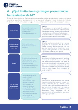 13
Página
4. ¿Qué limitaciones y riesgos presentan las
herramientas de IA?
Si bien las herramientas de IA presentan una serie de beneficios, también tienen limitaciones que es
importante considerar, especialmente en el contexto educativo. Estas limitaciones incluyen
fenómenos como las alucinaciones, la generación de información incorrecta, los sesgos, entre otros.
Alucinaciones
Datos o información que
no tienen base en la
realidad o son
completamente ficticios.
Ejemplo:
Se solicita a una herramienta de IA que genere
un resumen sobre un evento histórico y en la
respuesta se incluyen detalles o personajes que
nunca existieron o distorsiona hechos reales.
O se solicita referencia de autores en un tema e
indica unos que no existen en la realidad.
Generación de
Información
Incorrecta
Información que es
factualmente incorrecta o
engañosa.
Ejemplo:
Se utiliza una herramienta de IA para generar
preguntas de cuestionario. En el resultado,
podría formular alguna pregunta con una
premisa científicamente incorrecta, como
sugerir que Diego Velázquez es el autor de la
Gioconda, lo cual es un error factual.
Sesgos
Prejuicios o inclinaciones
no intencionadas que se
reflejan en los resultados
generados. Suelen
originarse en los datos con
los que se entrenó la IA.
Ejemplo:
Se emplea una IA generativa de texto para crear
ejemplos de estudios de caso en economía. Si
fue entrenada principalmente con datos de
economías occidentales, podría generar casos
que no representen adecuadamente las
realidades o problemas de economías de otras
regiones, como Asia o África, reflejando un
sesgo geográfico.
Uso de datos
personales o
institucionales
Las herramientas de IA
pueden utilizar la
información
proporcionada, lo que
implica una falta de
garantías sobre la
protección de datos
personales. Por ello, es
fundamental revisar sus
términos de uso y las
normativas de privacidad
para proteger la
información sensible.
Ejemplo:
Se utiliza una herramienta de IA para evaluar
trabajos estudiantiles, cargando ensayos con
datos personales de los alumnos como
nombres, matrículas o referencias académicas.
La herramienta almacena esta información y
podría usarla para entrenar modelos futuros,
exponiendo datos personales sin el
consentimiento de los estudiantes y poniendo
en riesgo su privacidad.
 