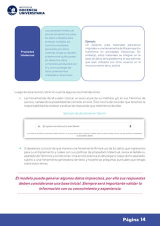 14
Página
Luego de esta revisión, tener en cuenta algunas recomendaciones:
• Las herramientas de IA suelen colocar un aviso al pie de su interface y/o en sus Términos de
servicio, señalando la posibilidad de cometer errores. Esto nos ha de recordar que tenemos la
responsabilidad de analizar y evaluar las respuestas que obtenemos de ellas.
Ejemplo de disclaimer en Gemini
• Si deseamos conocer de qué manera una herramienta IA hará uso de los datos que ingresamos
para su entrenamiento y cuáles son sus políticas de propiedad intelectual, revisa al detalle su
apartado de Términos y condiciones. Una acción práctica es descargar o copiar dicho apartado,
subirlo a una herramienta generadora de texto y hacerle las preguntas puntuales que tengas
sobre estos temas.
El modelo puede generar algunos datos imprecisos, por ello sus respuestas
deben considerarse una base inicial. Siempre será importante validar la
información con su conocimiento y experiencia.
Propiedad
Intelectual
La propiedad intelectual
aborda los derechos sobre
los datos utilizados para
entrenar modelos, así
como los resultados
generados por estos
sistemas. Surge un desafío
al determinar quién posee
los derechos sobre
contenidos producidos por
IA y cómo proteger las
obras preexistentes
utilizadas en el proceso.
Ejemplo:
Un docente sube materiales educativos
originales a una herramienta de IA para que los
transforme en actividades interactivas. Sin
embargo, estos materiales se integran en la
base de datos de la plataforma, lo que permite
que sean utilizados por otros usuarios sin el
reconocimiento de su autoría.
 