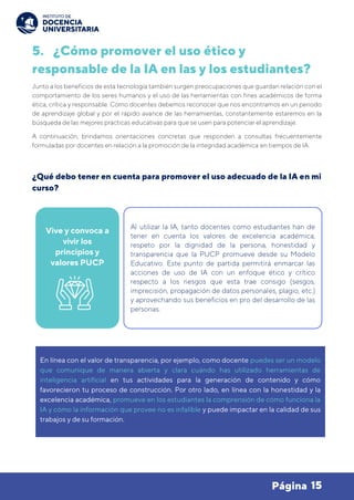 15
Página
5. ¿Cómo promover el uso ético y
responsable de la IA en las y los estudiantes?
Junto a los beneficios de esta tecnología también surgen preocupaciones que guardan relación con el
comportamiento de los seres humanos y el uso de las herramientas con fines académicos de forma
ética, crítica y responsable. Como docentes debemos reconocer que nos encontramos en un periodo
de aprendizaje global y por el rápido avance de las herramientas, constantemente estaremos en la
búsqueda de las mejores prácticas educativas para que se usen para potenciar el aprendizaje.
A continuación, brindamos orientaciones concretas que responden a consultas frecuentemente
formuladas por docentes en relación a la promoción de la integridad académica en tiempos de IA.
¿Qué debo tener en cuenta para promover el uso adecuado de la IA en mi
curso?
Vive y convoca a
vivir los
principios y
valores PUCP
Al utilizar la IA, tanto docentes como estudiantes han de
tener en cuenta los valores de excelencia académica,
respeto por la dignidad de la persona, honestidad y
transparencia que la PUCP promueve desde su Modelo
Educativo. Este punto de partida permitirá enmarcar las
acciones de uso de IA con un enfoque ético y crítico
respecto a los riesgos que esta trae consigo (sesgos,
imprecisión, propagación de datos personales, plagio, etc.)
y aprovechando sus beneficios en pro del desarrollo de las
personas.
En línea con el valor de transparencia, por ejemplo, como docente puedes ser un modelo
que comunique de manera abierta y clara cuándo has utilizado herramientas de
inteligencia artificial en tus actividades para la generación de contenido y cómo
favorecieron tu proceso de construcción. Por otro lado, en línea con la honestidad y la
excelencia académica, promueve en los estudiantes la comprensión de cómo funciona la
IA y cómo la información que provee no es infalible y puede impactar en la calidad de sus
trabajos y de su formación.
 
