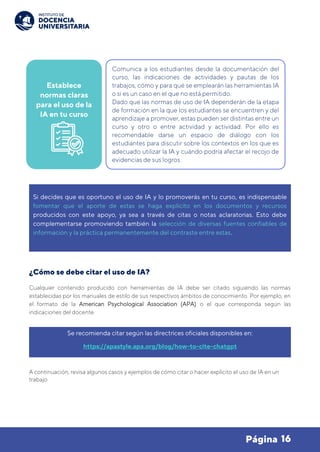 16
Página
¿Cómo se debe citar el uso de IA?
Cualquier contenido producido con herramientas de IA debe ser citado siguiendo las normas
establecidas por los manuales de estilo de sus respectivos ámbitos de conocimiento. Por ejemplo, en
el formato de la American Psychological Association (APA) o el que corresponda según las
indicaciones del docente.
A continuación, revisa algunos casos y ejemplos de cómo citar o hacer explícito el uso de IA en un
trabajo.
Se recomienda citar según las directrices oficiales disponibles en:
https://apastyle.apa.org/blog/how-to-cite-chatgpt
Establece
normas claras
para el uso de la
IA en tu curso
Comunica a los estudiantes desde la documentación del
curso, las indicaciones de actividades y pautas de los
trabajos, cómo y para qué se emplearán las herramientas IA
o si es un caso en el que no está permitido.
Dado que las normas de uso de IA dependerán de la etapa
de formación en la que los estudiantes se encuentren y del
aprendizaje a promover, estas pueden ser distintas entre un
curso y otro o entre actividad y actividad. Por ello es
recomendable darse un espacio de diálogo con los
estudiantes para discutir sobre los contextos en los que es
adecuado utilizar la IA y cuándo podría afectar el recojo de
evidencias de sus logros.
Si decides que es oportuno el uso de IA y lo promoverás en tu curso, es indispensable
fomentar que el aporte de estas se haga explícito en los documentos y recursos
producidos con este apoyo, ya sea a través de citas o notas aclaratorias. Esto debe
complementarse promoviendo también la selección de diversas fuentes confiables de
información y la práctica permanentemente del contraste entre estas.
 