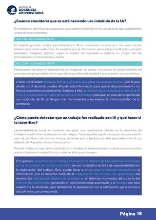 18
Página
¿Cuándo considerar que se está haciendo uso indebido de la IA?
Es importante identificar las situaciones que pueden evidenciar el mal uso de la IA, aquí compartimos
un par de casos concretos.
Caso 1 de uso indebido de IA:
El material generado total o parcialmente por IA es presentado como propio. No existe citado,
referencias ni notas aclaratorias. Es evidente que la información generada por la IA (citas textuales,
parafraseo, imágenes, gráficos, videos o audios) fue ingresada al material sin ningún tipo de
procesamiento ni mención de su fuente.
Caso 2 de uso indebido de IA:
Manipulación de datos en documentos, en imágenes, en videos o en audios sin consentimiento del
autor que son presentados como originales o que alteran la realidad y se presentan como auténticos.
¿Cómo puedo detectar que un trabajo fue realizado con IA y qué hacer si
lo identifico?
Lamentablemente hasta el momento, no existe una herramienta infalible en la detección de
inteligencia artificial en la elaboración de trabajos. Todas aquellas puestas a disposición para este fin,
sean de uso libre o de uso con licencia, advierten esto y basarnos en ellas para determinar el uso
indebido de IA puede conducirnos a un error.
Por este motivo, es importante coordinar con tu Unidad los lineamientos particulares y casos concretos
que se considerarán sospechosos y cuáles serán los pasos a seguir.
Como universidad debemos formar y prevenir que estas situaciones ocurran, por lo que
desde tu rol docente puedes difundir esta información para que el desconocimiento no
lleve a una persona a cometerlos. Sumado a ello, establecer las normas para el uso de la IA
en tu curso brindará el marco de acción a un estudiante para que, en caso de sospecha de
uso indebido de IA, se tengan más herramientas para evaluar la intencionalidad de la
conducta.
Por ejemplo, identificar en un trabajo información o referencias bibliográficas inventadas
por la IA, pueden ser un signo de alerta de uso indebido y de falta de responsabilidad en
la elaboración del trabajo. Esto puede llevar a profundizar la revisión triangulando la
información que el docente tiene de la observación de proceso de aprendizaje del
alumno, las indicaciones dadas a los estudiantes en distintos momentos del curso, la del
informe de autenticidad generado en una herramienta autorizada y el diálogo con este
respecto a la situación, para determinar la penalización en la calificación y/o el proceso
disciplinario que corresponda.
 