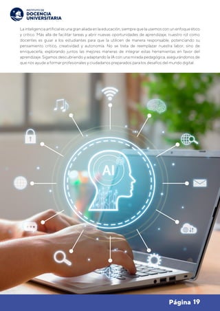 19
Página
La inteligencia artificial es una gran aliada en la educación, siempre que la usemos con un enfoque ético
y crítico. Más allá de facilitar tareas y abrir nuevas oportunidades de aprendizaje, nuestro rol como
docentes es guiar a los estudiantes para que la utilicen de manera responsable, potenciando su
pensamiento crítico, creatividad y autonomía. No se trata de reemplazar nuestra labor, sino de
enriquecerla, explorando juntos las mejores maneras de integrar estas herramientas en favor del
aprendizaje. Sigamos descubriendo y adaptando la IA con una mirada pedagógica, asegurándonos de
que nos ayude a formar profesionales y ciudadanos preparados para los desafíos del mundo digital.
 