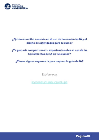 20
Página
¿Quisieras recibir asesoría en el uso de herramientas IA y el
diseño de actividades para tu curso?
¿Te gustaría compartirnos tu experiencia sobre el uso de las
herramientas de IA en tus cursos?
¿Tienes alguna sugerencia para mejorar la guía de IA?
Escríbenos a:
asesorias.idu@pucp.edu.pe
 
