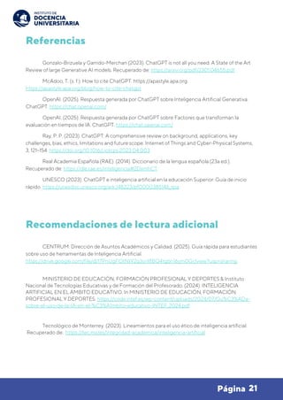 21
Página
Referencias
Gonzalo-Brizuela y Garrido-Merchan (2023). ChatGPT is not all you need. A State of the Art
Review of large Generative AI models. Recuperado de: https://arxiv.org/pdf/2301.04655.pdf
McAdoo, T. (s. f.). How to cite ChatGPT. https://apastyle.apa.org.
https://apastyle.apa.org/blog/how-to-cite-chatgpt
OpenAI. (2025). Respuesta generada por ChatGPT sobre Inteligencia Artificial Generativa.
ChatGPT. https://chat.openai.com/
OpenAI. (2025). Respuesta generada por ChatGPT sobre Factores que transforman la
evaluación en tiempos de IA. ChatGPT. https://chat.openai.com/
Ray, P. P. (2023). ChatGPT: A comprehensive review on background, applications, key
challenges, bias, ethics, limitations and future scope. Internet of Things and Cyber-Physical Systems,
3, 121–154. https://doi.org/10.1016/j.iotcps.2023.04.003
Real Academia Española (RAE). (2014). Diccionario de la lengua española (23a ed.).
Recuperado de: https://dle.rae.es/inteligencia#2DxmhCT
UNESCO (2023). ChatGPT e inteligencia artificial en la educación Superior: Guía de inicio
rápido. https://unesdoc.unesco.org/ark:/48223/pf0000385146_spa
Recomendaciones de lectura adicional
CENTRUM. Dirección de Asuntos Académicos y Calidad. (2025). Guía rápida para estudiantes
sobre uso de herramientas de Inteligencia Artificial.
https://drive.google.com/file/d/17PnUgFOtNtY2q3snl8BQ4tg6n16ym0Gr/view?usp=sharing
MINISTERIO DE EDUCACIÓN, FORMACIÓN PROFESIONAL Y DEPORTES & Instituto
Nacional de Tecnologías Educativas y de Formación del Profesorado. (2024). INTELIGENCIA
ARTIFICIAL EN EL ÁMBITO EDUCATIVO. In MINISTERIO DE EDUCACIÓN, FORMACIÓN
PROFESIONAL Y DEPORTES. https://code.intef.es/wp-content/uploads/2024/07/Gu%C3%ADa-
sobre-el-uso-de-la-IA-en-el-%C3%A1mbito-educativo-INTEF_2024.pdf
Tecnológico de Monterrey. (2023). Lineamientos para el uso ético de inteligencia artificial.
Recuperado de: https://tec.mx/es/integridad-academica/inteligencia-artificial
 