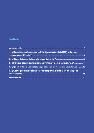 2
Página
Índice
Contenido
Introducción ......................................................................................................3
1. ¿Qué debes saber sobre la Inteligencia Artificial (IA) antes de
comenzar a utilizarla?.......................................................................................4
2. ¿Cómo integrar la IA en la labor docente?...............................................6
3. ¿Por qué son importantes los prompts y cómo formularlos? ...............11
4. ¿Qué limitaciones y riesgos presentan las herramientas de IA?......... 13
5. ¿Cómo promover el uso ético y responsable de la IA en las y los
estudiantes?.....................................................................................................15
Referencias ...................................................................................................... 21
 