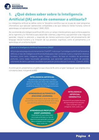 4
Página
1. ¿Qué debes saber sobre la Inteligencia
Artificial (IA) antes de comenzar a utilizarla?
La inteligencia artificial se define como la “disciplina científica que se ocupa de crear programas
informáticos que ejecutan operaciones comparables a las que realiza la mente humana, como el
aprendizaje o el razonamiento lógico.” (RAE, 2021).
Así, se entiende a la inteligencia artificial (IA) como un campo interdisciplinario que combina aspectos
de la ingeniería y la informática para desarrollar sistemas y algoritmos que permiten a las máquinas
aprender, mejorar su precisión y responder de manera autónoma a partir del procesamiento del
lenguaje natural humano y la imitación de sus procesos cognitivos, como el pensamiento y el
aprendizaje, en un entorno digital.
A continuación, presentamos un gráfico que sitúa a la IA como un gran “paraguas” que engloba otros
conceptos clave, incluyendo la IAG.
¿Qué es la Inteligencia Artificial Generativa (IAG)?
Al formular esta pregunta a la herramienta ChatGPT, indicó que “La Inteligencia Artificial Generativa
(IAG) es un tipo de inteligencia artificial diseñada para crear contenido nuevo y original en diversos
formatos, como texto, imágenes, audio, código y videos. Se basa en modelos de aprendizaje
profundo, como redes neuronales generativas, que aprenden patrones a partir de grandes
volúmenes de datos y generan resultados que parecen producidos por humanos.” (OpenAI, 2025).
INTELIGENCIA ARTIFICIAL
Disciplina que utiliza algoritmos y modelos
computacionales para desarrollar sistemas que
permitan a las máquinas realizar actividades que
usualmente requieren de la inteligencia humana.
APRENDIZAJE AUTOMÁTICO
(MACHINE LEARNING)
APRENDIZAJE PROFUNDO
(DEEP LEARNING)
Subdisciplina enfocada en desarrollar algoritmos
que permiten a las máquinas aprender de los datos
para identificar patrones y tomar decisiones.
Especialización que utiliza redes
neuronales artificiales (un tipo de
algoritmo) para aprender y procesar
datos complejos como imágenes,
texto, audio, etc.
INTELIGENCIA
ARTIFICIAL
GENERATIVA
Área de la IA que emplea técnicas
del Aprendizaje Profundo para
crear contenido nuevo
(imágenes, texto, audio, etc.)
 