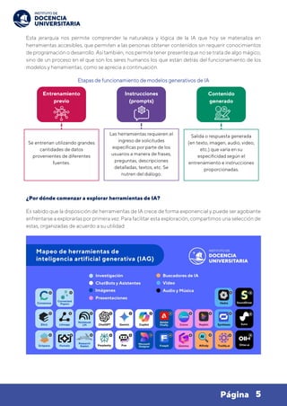5
Página
Esta jerarquía nos permite comprender la naturaleza y lógica de la IA que hoy se materializa en
herramientas accesibles, que permiten a las personas obtener contenidos sin requerir conocimientos
de programación o desarrollo. Así también, nos permite tener presente que no se trata de algo mágico,
sino de un proceso en el que son los seres humanos los que están detrás del funcionamiento de los
modelos y herramientas, como se aprecia a continuación.
Etapas de funcionamiento de modelos generativos de IA
¿Por dónde comenzar a explorar herramientas de IA?
Es sabido que la disposición de herramientas de IA crece de forma exponencial y puede ser agobiante
enfrentarse a explorarlas por primera vez. Para facilitar esta exploración, compartimos una selección de
estas, organizadas de acuerdo a su utilidad:
Entrenamiento
previo
Instrucciones
(prompts)
Contenido
generado
Se entrenan utilizando grandes
cantidades de datos
provenientes de diferentes
fuentes.
Las herramientas requieren el
ingreso de solicitudes
específicas por parte de los
usuarios a manera de frases,
preguntas, descripciones
detalladas, textos, etc. Se
nutren del diálogo.
Salida o respuesta generada
(en texto, imagen, audio, video,
etc.) que varía en su
especificidad según el
entrenamiento e instrucciones
proporcionadas.
 