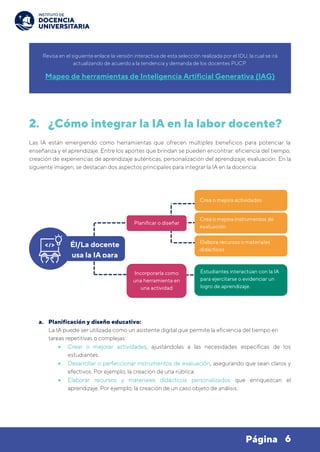 6
Página
2. ¿Cómo integrar la IA en la labor docente?
Las IA están emergiendo como herramientas que ofrecen múltiples beneficios para potenciar la
enseñanza y el aprendizaje. Entre los aportes que brindan se pueden encontrar: eficiencia del tiempo,
creación de experiencias de aprendizaje auténticas, personalización del aprendizaje, evaluación. En la
siguiente imagen, se destacan dos aspectos principales para integrar la IA en la docencia:
a. Planificación y diseño educativo:
La IA puede ser utilizada como un asistente digital que permite la eficiencia del tiempo en
tareas repetitivas o complejas:
• Crear o mejorar actividades, ajustándolas a las necesidades específicas de los
estudiantes.
• Desarrollar o perfeccionar instrumentos de evaluación, asegurando que sean claros y
efectivos. Por ejemplo, la creación de una rúbrica.
• Elaborar recursos y materiales didácticos personalizados que enriquezcan el
aprendizaje. Por ejemplo, la creación de un caso objeto de análisis.
Revisa en el siguiente enlace la versión interactiva de esta selección realizada por el IDU, la cual se irá
actualizando de acuerdo a la tendencia y demanda de los docentes PUCP.
Mapeo de herramientas de Inteligencia Artificial Generativa (IAG)
Él/La docente
usa la IA para
Crea o mejora instrumentos de
evaluación
Estudiantes interactúan con la IA
para ejercitarse o evidenciar un
logro de aprendizaje.
Planificar o diseñar
Incorporarla como
una herramienta en
una actividad
Elabora recursos o materiales
didácticos
Crea o mejora actividades
 
