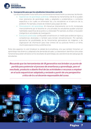7
Página
b. Incorporación para que los estudiantes interactúen con la IA:
Los docentes pueden incluir la IA como una herramienta interactiva en sus sesiones, facilitando:
• Experiencias de aprendizaje auténticas: Utilizando las herramientas de IA se pueden
crear escenarios de aprendizaje reales y adaptados a problemáticas o contextos
específicos a los cuáles se enfrentarán las y los estudiantes en el ejercicio de su
profesión. Por ejemplo, a través de chatbots para juegos de roles.
• Personalización del aprendizaje: Al interactuar directamente con la IA, incorporada
intencionalmente por el docente en una actividad, los estudiantes pueden practicar
habilidades específicas de acuerdo a su necesidad. Por ejemplo, al utilizar un buscador
inteligente en actividades de investigación.
• Evaluación potenciada: La IA puede convertirse en un medio para evidenciar logros y
competencias alcanzadas o también para brindar retroalimentación. Por ejemplo,
aprovechar las posibilidades de las herramientas generadoras de imágenes o de
organización de información para crear síntesis de sus posturas frente a un tema,
insumo para exposiciones y sustentaciones.
Estos dos aspectos no solo fortalecen la calidad de la enseñanza, sino que también fomentan un
aprendizaje más dinámico y adaptado a las demandas actuales. La clave está en identificar cómo estas
herramientas pueden alinearse con los resultados de aprendizaje y las características de cada grupo de
estudiantes.
Recuerda que las herramientas de IA generativa nos brindan un punto de
partida para potenciar el proceso de enseñanza y aprendizaje, pero el
resultado, producto o diseño final de las actividades o recursos a emplear
en el aula requerirá ser adaptado y revisado a partir de una perspectiva
crítica de la o el docente responsable del curso.
 