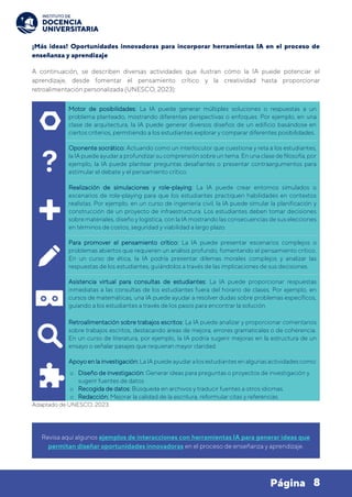 8
Página
¡Más ideas! Oportunidades innovadoras para incorporar herramientas IA en el proceso de
enseñanza y aprendizaje
A continuación, se describen diversas actividades que ilustran cómo la IA puede potenciar el
aprendizaje, desde fomentar el pensamiento crítico y la creatividad hasta proporcionar
retroalimentación personalizada (UNESCO, 2023):
Motor de posibilidades: La IA puede generar múltiples soluciones o respuestas a un
problema planteado, mostrando diferentes perspectivas o enfoques. Por ejemplo, en una
clase de arquitectura, la IA puede generar diversos diseños de un edificio basándose en
ciertos criterios, permitiendo a los estudiantes explorar y comparar diferentes posibilidades.
Oponente socrático: Actuando como un interlocutor que cuestiona y reta a los estudiantes,
la IA puedeayudar a profundizar su comprensiónsobreuntema. Enuna clasede filosofía,por
ejemplo, la IA puede plantear preguntas desafiantes o presentar contraargumentos para
estimular el debate y el pensamiento crítico.
Realización de simulaciones y role-playing: La IA puede crear entornos simulados o
escenarios de role-playing para que los estudiantes practiquen habilidades en contextos
realistas. Por ejemplo, en un curso de ingeniería civil, la IA puede simular la planificación y
construcción de un proyecto de infraestructura. Los estudiantes deben tomar decisiones
sobremateriales, diseño y logística, con la IA mostrando las consecuencias de sus elecciones
en términos de costos, seguridad y viabilidad a largo plazo.
Para promover el pensamiento crítico: La IA puede presentar escenarios complejos o
problemas abiertos que requieren un análisis profundo, fomentando el pensamiento crítico.
En un curso de ética, la IA podría presentar dilemas morales complejos y analizar las
respuestas de los estudiantes, guiándolos a través de las implicaciones de sus decisiones.
Asistencia virtual para consultas de estudiantes: La IA puede proporcionar respuestas
inmediatas a las consultas de los estudiantes fuera del horario de clases. Por ejemplo, en
cursos de matemáticas, una IA puede ayudar a resolver dudas sobre problemas específicos,
guiando a los estudiantes a través de los pasos para encontrar la solución.
Retroalimentación sobre trabajos escritos: La IA puede analizar y proporcionar comentarios
sobre trabajos escritos, destacando áreas de mejora, errores gramaticales o de coherencia.
En un curso de literatura, por ejemplo, la IA podría sugerir mejoras en la estructura de un
ensayo o señalar pasajes que requieran mayor claridad.
Apoyo enla investigación: La IA puedeayudar a los estudiantes enalgunas actividades como:
o Diseño de investigación: Generar ideas para preguntas o proyectos de investigación y
sugerir fuentes de datos
o Recogida de datos: Búsqueda en archivos y traducir fuentes a otros idiomas.
o Redacción: Mejorar la calidad de la escritura, reformular citas y referencias.
Adaptado de UNESCO, 2023.
Revisa aquí algunos ejemplos de interacciones con herramientas IA para generar ideas que
permitan diseñar oportunidades innovadoras en el proceso de enseñanza y aprendizaje.
 