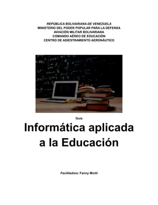 REPÚBLICA BOLIVARIANA DE VENEZUELA
MINISTERIO DEL PODER POPULAR PARA LA DEFENSA
AVIACIÓN MILITAR BOLIVARIANA
COMANDO AÉREO DE EDUCACIÓN
CENTRO DE ADIESTRAMIENTO AERONÁUTICO
Guía
Informática aplicada
a la Educación
Facilitadora: Fanny Mictil
 