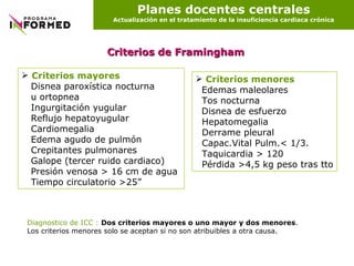 Planes docentes centrales Actualización en el tratamiento de la insuficiencia cardiaca crónica Criterios de Framingham Criterios mayores Disnea paroxística nocturna u ortopnea Ingurgitación yugular  Reflujo hepatoyugular Cardiomegalia Edema agudo de pulmón Crepitantes pulmonares Galope (tercer ruido cardiaco) Presión venosa > 16 cm de agua  Tiempo circulatorio >25” Criterios menores Edemas maleolares Tos nocturna Disnea de esfuerzo Hepatomegalia Derrame pleural Capac.Vital Pulm.< 1/3. Taquicardia > 120 Pérdida >4,5 kg peso tras tto Diagnostico de ICC :   Dos criterios mayores o uno mayor y dos menores . Los criterios menores solo se aceptan si no son atribuibles a otra causa. 