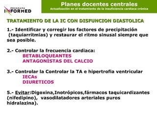 Planes docentes centrales Actualización en el tratamiento de la insuficiencia cardiaca crónica 1.- Identificar y corregir los factores de precipitación  (taquiarritmias) y restaurar el ritmo sinusal siempre que sea posible.  2.- Controlar la frecuencia cardiaca: BETABLOQUEANTES ANTAGONISTAS DEL CALCIO 3.- Controlar la Controlar la TA e hipertrofia ventricular IECAs DIURETICOS 5.-  Evitar :Digoxina,Inotrópicos,fármacos taquicardizantes (nifedipino),  vasodilatadores arteriales puros hidralazina). TRATAMIENTO DE LA IC CON DISFUNCION DIASTOLICA 