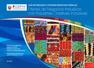 Sistema de las Naciones
Unidas en el Perú
Programa Conjunto de
Industrias Creativas Inclusivas:
Una Herramienta Innovadora para
el Alivio de la Pobreza en el Perú.
abril 2012
Guía metodológica y estándar mínimo para formular
Planes de Negocios Inclusivos
con Industrias Creativas Inclusivas
 