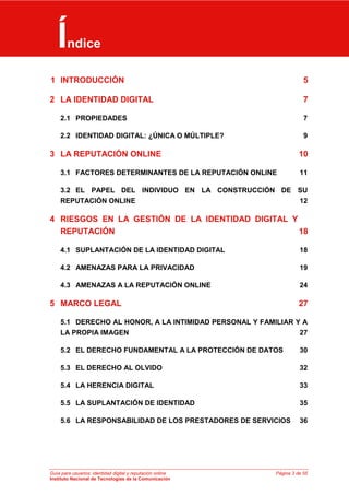 Guía para usuarios: identidad digital y reputación online Página 3 de 55
Instituto Nacional de Tecnologías de la Comunicación
E1 INTRODUCCIÓN 5
2 LA IDENTIDAD DIGITAL 7
2.1 PROPIEDADES 7
2.2 IDENTIDAD DIGITAL: ¿ÚNICA O MÚLTIPLE? 9
3 LA REPUTACIÓN ONLINE 10
3.1 FACTORES DETERMINANTES DE LA REPUTACIÓN ONLINE 11
3.2 EL PAPEL DEL INDIVIDUO EN LA CONSTRUCCIÓN DE SU
REPUTACIÓN ONLINE 12
4 RIESGOS EN LA GESTIÓN DE LA IDENTIDAD DIGITAL Y
REPUTACIÓN 18
4.1 SUPLANTACIÓN DE LA IDENTIDAD DIGITAL 18
4.2 AMENAZAS PARA LA PRIVACIDAD 19
4.3 AMENAZAS A LA REPUTACIÓN ONLINE 24
5 MARCO LEGAL 27
5.1 DERECHO AL HONOR, A LA INTIMIDAD PERSONAL Y FAMILIAR Y A
LA PROPIA IMAGEN 27
5.2 EL DERECHO FUNDAMENTAL A LA PROTECCIÓN DE DATOS 30
5.3 EL DERECHO AL OLVIDO 32
5.4 LA HERENCIA DIGITAL 33
5.5 LA SUPLANTACIÓN DE IDENTIDAD 35
5.6 LA RESPONSABILIDAD DE LOS PRESTADORES DE SERVICIOS 36
Índice
 