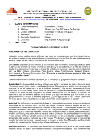 DIRECCIÓN REGIONAL DE EDUCACIÓN PUNO
INSTITUTO DE EDUCACION SUPERIOR TECNOLÓGICO PÚBLICO

“MACUSANI”

RM. N° 102-90-ED de Creación y Funcionamiento, RD Nº 0086-2006-ED de Revalidación
PORTAL WEB. www.tecnomacusani.edu.pe Tef. 951973164 Email: istpmacusani@hotmail.com

I.

II.

DATOS INFORMATIVOS
1. Carrera Profesional
2. Módulo
3. Unidad Didáctica
4. Semestre
5. Semestre Académico
6. Docentes
CONTENIDO

: Enfermería Técnica.
: Relaciones Con El Entorno De Trabajo.
: Liderazgo y Trabajo en Equipo.
: 2013 - II
: Sexto.
: Ing. Franklin A. Quispe Arpi

FUNDAMENTOS DEL LIDERAZGO Y LÍDER.
FUNDAMENTOS DEL LIDERAZGO
Liderazgo es una palabra que se utiliza en casi todas las organizaciones y en la sociedad misma,
sin embargo no siempre se tiene el pleno conocimiento de lo que significa. En este trabajo vamos a
explicar cuáles son los cuatro fundamentos del verdadero liderazgo:
Conciencia: Significa Co-conocimiento o conocimiento con uno mismo, es la capacidad que tiene
la persona de mirarse a si mismo y ver lo que está bien y lo que está mal, en el líder se alimenta a
través de la sabiduría universal que se encuentra en la buena literatura , algunas recomendaciones
son : La Biblia , Voltaire , Cervantes , Pablo Coelho , Miguel Angel Cornejo , Deepack Chopra ,
Jonh Maxwell y Stephen Covey quien dice: “Escucha tu conciencia para encontrar algo que
realmente debas hacer”.
Definitivamente el fin no justifica los medios, es la conciencia la que permite hacer lo correcto.
Creatividad: Es la capacidad que tiene el líder para soñar y construir su visión, Covey lo llama
“Comenzar con un fin en mente “, Joel Barker lo llama “El poder de una Visión”, esa capacidad de
imaginar de ver el sueño como si ya lo hubiese conseguido: Un ejemplo estupendo de lograr
sueños es la obra de Disney con su poder de visionar todo lo que representa en la actualidad. Walt
Disney murió antes de ser inaugurado su primer parque en el Edo de Florida, el discurso de
apertura lo hizo su hermano, alguien se le acerco y le dijo “Que lastima que Walt nunca vio su
parque terminado, a lo que el hermano respondió: “¿Quien dijo que no lo vio? “. Pablo Coelho cita
en varias de sus obras: “cuando deseas algo, el universo conspira para que lo logres “
Voluntad: Se define como la capacidad de llevar a cabo acciones contrarias a nuestras tendencia
inmediatas en un momento dado, es vital para poder conseguir nuestros sueños, es solo con
voluntad que podemos alcanzar nuestros objetivos. Covey afirma: “Comienza poco a poco, haz una
promesa y mantenla. Después da un paso más, haz una promesa mayor y mantenla. Con el tiempo
descubrirás que tu sentido del honor es superior a tu disposición hacia la acción, esto aumentará tu
nivel de confianza y motivación, te hará moverte a otras facetas en las que necesites hacer mejoras
“. Esto también tiene que ver con aprender de los errores y ver en cada fracaso una oportunidad. “.
El ejemplo más usado de voluntad es el de Thomas Alva Edison es considerado el más grande
inventor de todos los tiempos y cuyos fracasos lo llevaron al éxito. John Maxwell en su libro el lado
positivo del fracaso cuenta: “He aprendido a hacer del fracaso un amigo “
Amor Incondicional : El verdadero líder desarrolla amor incondicional , hace el bien porque desea
hacerlo y sirve a los demás con verdadera vocación, sin esperar recompensa , esto contrariamente

 