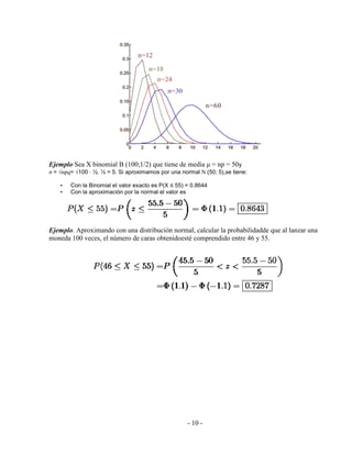 - 10 -
Ejemplo Sea X binomial B (100;1/2) que tiene de media μ = np = 50y
σ = npq= 100 · ½. ½ = 5. Si aproximamos por una normal N (50; 5),se tiene:
• Con la Binomial el valor exacto es P(X ≤ 55) = 0.8644
• Con la aproximación por la normal el valor es
Ejemplo. Aproximando con una distribución normal, calcular la probabilidadde que al lanzar una
moneda 100 veces, el número de caras obtenidoesté comprendido entre 46 y 55.
 