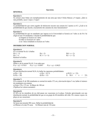 - 11 -
Ejercicios.
BINOMIAL
Ejercicio 1:
Se extraen cinco bolas con reemplazamiento de una urna que tiene 6 bolas blancas y 8 negras. ¿Qué es
más probable, sacar 2 rojas o 3 rojas?.
Ejercicio 2:
La probabilidad de que cierto jugador de baloncesto enceste una canasta de 3 puntos es 0.3. ¿Cuál es la
probabilidad de que enceste, exactamente dos canastas de cinco lanzamientos?
Ejercicio 3:
La probabilidad de que un estudiante que ingresa en la Universidad se licencie en 5 años es de 0.4. Se
eligen al azar 10 estudiantes. Calcular la probabilidad de que:
a) ninguno se licencie en 5 años.
b) todos se licencien en 5 años.
c) un ´único estudiante se licencie en 5 años
DISTRIBUCION NORMAL
Ejercicio 4:
Si z es normal Nz (0; 1) hallar:
P(z ≤ −1)
P(z > 1)
P(z > 2)
P(−1 < z < 1)
P(0 < z < 2)
P(1 < z < 2).
Realizar la Gráfica
Ejercicio 5:
Hallar z0 de la normal Nz (0; 1) en cada caso:
P (z < z0) = 0.7019 P (z < z1) = 0.8997 P (z < z2) = 0.9625
Ejercicio 6:
En una distribución normal N(18; 4), hallar las siguientes probabilidades:
a) P(x < 18)
b) P(x < 20)
c) P(x > 16, 5)
d) P(x < 11)
e) P(19 < x < 23)
f) P(11 < x < 25)
Ejercicio 7:
Si la estatura X de 500 estudiantes es normal de media 172 cm y desviación típica 5 cm, hallar el número
de estudiantes con estatura
a) Entre 170 y 175 cm b) Mayor de 180 cm
(Tipificar los valores normales)
Ejercicio 8:
El 90% de los miembros de un club pasan sus vacaciones en la playa. Calcular aproximando con una
distribución normal, la probabilidad de que en un grupo de 60 miembros del club, 50 o menos vayan a la
playa en sus vacaciones.
Ejercicio 9:
Se lanza una moneda 200 veces. Hallar la probabilidad de
a) Obtener a lo más 95 caras b) Obtener más de 110 caras
 