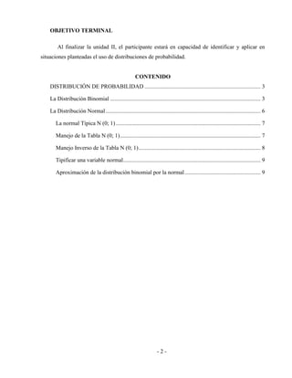 - 2 -
OBJETIVO TERMINAL
Al finalizar la unidad II, el participante estará en capacidad de identificar y aplicar en
situaciones planteadas el uso de distribuciones de probabilidad.
CONTENIDO
DISTRIBUCIÓN DE PROBABILIDAD ................................................................................. 3
La Distribución Binomial ......................................................................................................... 3
La Distribución Normal ............................................................................................................ 6
La normal Típica N (0; 1) ..................................................................................................... 7
Manejo de la Tabla N (0; 1).................................................................................................. 7
Manejo Inverso de la Tabla N (0; 1)..................................................................................... 8
Tipificar una variable normal................................................................................................ 9
Aproximación de la distribución binomial por la normal..................................................... 9
 