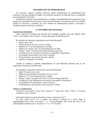 - 3 -
DISTRIBUCIÓN DE PROBABILIDAD
En ocasiones, algunas variables aleatorias siguen distribuciones de probabilidad muy
concretas, como por ejemplo el estudio a un colectivo numeroso de individuos que se modelizan
por la distribución “Normal”.
Estudiaremos algunas de las distribuciones o modelos de probabilidad más importantes y que
después nos resultarán muy útiles para el tema de la Estimación. Como hemos visto, las variables
pueden ser discretas o continuas; por ello, también las distribuciones podrán ir asociadas a
variables aleatorias discretas o continuas.
LA DISTRIBUCIÓN BINOMIAL
Experiencias binomiales
Toda experiencia aleatoria que presenta dos resultados posibles, uno que fijamos como
“éxito” y lo contrario como “fracaso” se suele denominar de tipo Bernouilli.
Por ejemplo las siguientes experiencias son de tipo Bernouilli:
• Jugar a cara o cruz.
• El nacimiento de un ni˜no (var´on o mujer)
• Obtener un “4” en el lanzamiento de un dado.
• Obtener un n´umero “par” en el lanzamiento de un dado.
• Obtener “copas” al extraer una carta de la baraja espa˜nola.
• La fabricaci´on de una pieza en un factor´ıa (aceptable o defectuosa).
• El resultado de una operaci´on (´exito o fracaso).
• El lanzamiento a una canasta (encestar o fallar).
• Aprobar o suspender un examen.
Cuando se realizan n pruebas independientes de tipo Bernouilli decimos que es una
experiencia aleatoria de tipo Binomial.
Por ejemplo las siguientes experiencias son de tipo Binomial:
• Jugar 10 veces a cara o cruz .
• Observar 30 nacimientos de un beb´e (ni˜na o ni˜no)
• Obtener el “4” en el lanzamiento de 15 dados.
• Obtener “copas” al extraer una carta 8 veces de la baraja espa˜nola.
• La fabricaci´on de 1000 piezas en un factor´ıa (aceptable o defectuosa).
• El resultado de 50 operaciones (´exito o fracaso).
• El lanzamiento a una canasta n veces (encestar o fallar).
Números combinatorios
Lanzamos una moneda 5 veces. Sea el suceso C =“sacar cara” como “´éxito”, y el suceso
contrario X como “fracaso”.
¿De cuantas formas se puede presentar el suceso “sacar dos caras”?
Es como colocar dos C en 5 casillas. La primera C dispone de 5 sitios, luego la
segundadispone de 4 sitios. Eso haría 5 · 4 = 20 posibilidades. Pero como las caras C son
indistinguibles dividimos por 2. Eso hace 5 · 4/ 2 = 10. En efecto:
 