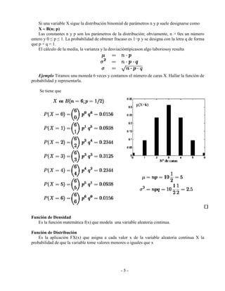 - 5 -
Si una variable X sigue la distribución binomial de parámetros n y p suele designarse como
X  B(n; p)
Las constantes n y p son los parámetros de la distribución; obviamente, n > 0es un número
entero y 0 ≤ p ≤ 1. La probabilidad de obtener fracaso es 1−p y se designa con la letra q de forma
que p + q = 1.
El cálculo de la media, la varianza y la desviacióntípicason algo laboriosoy resulta
Ejemplo Tiramos una moneda 6 veces y contamos el número de caras X. Hallar la función de
probabilidad y representarla.
Se tiene que
Función de Densidad
Es la función matemática f(x) que modela una variable aleatoria continua.
Función de Distribución
Es la aplicación FX(x) que asigna a cada valor x de la variable aleatoria continua X la
probabilidad de que la variable tome valores menores o iguales que x
 