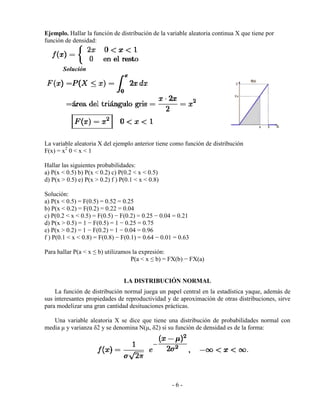 - 6 -
Ejemplo. Hallar la función de distribución de la variable aleatoria continua X que tiene por
función de densidad:
Solución
La variable aleatoria X del ejemplo anterior tiene como función de distribución
F(x) = x2
0 < x < 1
Hallar las siguientes probabilidades:
a) P(x < 0.5) b) P(x < 0.2) c) P(0.2 < x < 0.5)
d) P(x > 0.5) e) P(x > 0.2) f ) P(0.1 < x < 0.8)
Solución:
a) P(x < 0.5) = F(0.5) = 0.52 = 0.25
b) P(x < 0.2) = F(0.2) = 0.22 = 0.04
c) P(0.2 < x < 0.5) = F(0.5) − F(0.2) = 0.25 − 0.04 = 0.21
d) P(x > 0.5) = 1 − F(0.5) = 1 − 0.25 = 0.75
e) P(x > 0.2) = 1 − F(0.2) = 1 − 0.04 = 0.96
f ) P(0.1 < x < 0.8) = F(0.8) − F(0.1) = 0.64 − 0.01 = 0.63
Para hallar P(a < x ≤ b) utilizamos la expresión:
P(a < x ≤ b) = FX(b) − FX(a)
LA DISTRIBUCIÓN NORMAL
La función de distribución normal juega un papel central en la estadística yaque, además de
sus interesantes propiedades de reproductividad y de aproximación de otras distribuciones, sirve
para modelizar una gran cantidad desituaciones prácticas.
Una variable aleatoria X se dice que tiene una distribución de probabilidades normal con
media μ y varianza δ2 y se denomina N(μ, δ2) si su función de densidad es de la forma:
 