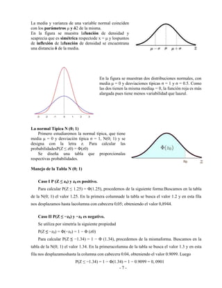 - 7 -
La media y varianza de una variable normal coinciden
con los parámetros μ y δ2 de la misma.
En la figura se muestra lafunción de densidad y
seaprecia que es simétrica respectode x = μ y lospuntos
de inflexión de lafunción de densidad se encuentrana
una distancia δ de la media.
En la figura se muestran dos distribuciones normales, con
media μ = 0 y desviaciones típicas σ = 1 y σ = 0.5. Como
las dos tienen la misma mediaμ = 0, la función roja es más
alargada pues tiene menos variabilidad que laazul.
La normal Típica N (0; 1)
Primero estudiaremos la normal típica, que tiene
media μ = 0 y desviación típica σ = 1, N(0; 1) y se
designa con la letra z. Para calcular las
probabilidadesP(Z ≤ z0) = Φ(z0)
Se diseña una tabla que proporcionalas
respectivas probabilidades.
Manejo de la Tabla N (0; 1)
Caso I P (Z ≤ z0) y z0 es positivo.
Para calcular P(Z ≤ 1.25) = Φ(1.25), procedemos de la siguiente forma:Buscamos en la tabla
de la N(0; 1) el valor 1.25. En la primera columnade la tabla se busca el valor 1.2 y en esta fila
nos desplazamos hasta lacolumna con cabecera 0,05; obteniendo el valor 0,8944.
Caso II P(Z ≤ −z0) y −z0 es negativo.
Se utiliza por simetría la siguiente propiedad
P(Z ≤ −z0) = Φ(−z0) = 1 − Φ (z0)
Para calcular P(Z ≤ −1.34) = 1 − Φ (1.34), procedemos de la mismaforma. Buscamos en la
tabla de la N(0; 1) el valor 1.34. En la primeracolumna de la tabla se busca el valor 1.3 y en esta
fila nos desplazamoshasta la columna con cabecera 0.04, obteniendo el valor 0.9099. Luego
P(Z ≤ −1.34) = 1 − Φ(1.34) = 1 − 0.9099 = 0, 0901
 