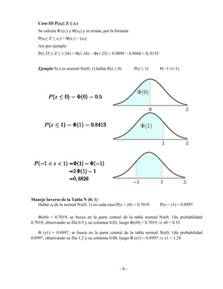 - 8 -
Caso III P(z0≤ Z ≤ z1)
Se calcula Φ (z1) y Φ(z0) y se restan, por la formula
P(z0≤ Z ≤ z1) = Φ(z1) − (z0)
Así por ejemplo
P(1.25 ≤ Z ≤ 1.34) = Φ(1.34) − Φ(1.25) = 0.9099 − 0.8944 = 0, 0155
Ejemplo Si z es normal Nz(0; 1) hallar:P(z ≤ 0) P(z ≤ 1) P(−1<z<1)
Manejo Inverso de la Tabla N (0; 1)
Hallar z0 de la normal Nz(0; 1) en cada caso:P(z < z0) = 0.7019 P(z < z1) = 0.8997
Φ(z0) = 0.7019, se busca en la parte central de la tabla normal Nz(0; 1)la probabilidad
0.7019, observando su fila 0.5 y su columna 0.03, luego Φ(z0) = 0.7019  z0 = 0.53
Φ (z1) = 0.8997, se busca en la parte central de la tabla normal Nz(0; 1)la probabilidad
0.8997, observando su fila 1.2 y su columna 0.08, luego Φ (z1) = 0.8997  z1 = 1.28
 