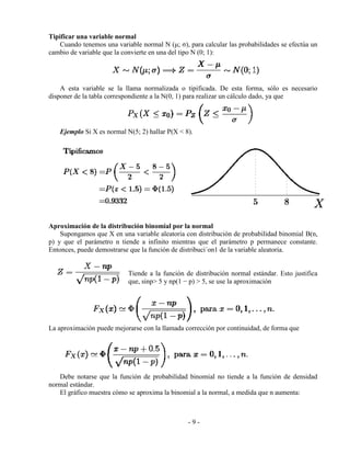 - 9 -
Tipificar una variable normal
Cuando tenemos una variable normal N (μ; σ), para calcular las probabilidades se efectúa un
cambio de variable que la convierte en una del tipo N (0; 1):
A esta variable se la llama normalizada o tipificada. De esta forma, sólo es necesario
disponer de la tabla correspondiente a la N(0, 1) para realizar un cálculo dado, ya que
Ejemplo Si X es normal N(5; 2) hallar P(X < 8).
Aproximación de la distribución binomial por la normal
Supongamos que X en una variable aleatoria con distribución de probabilidad binomial B(n,
p) y que el parámetro n tiende a infinito mientras que el parámetro p permanece constante.
Entonces, puede demostrarse que la función de distribuci´on1 de la variable aleatoria.
Tiende a la función de distribución normal estándar. Esto justifica
que, sinp> 5 y np(1 − p) > 5, se use la aproximación
La aproximación puede mejorarse con la llamada corrección por continuidad, de forma que
Debe notarse que la función de probabilidad binomial no tiende a la función de densidad
normal estándar.
El gráfico muestra cómo se aproxima la binomial a la normal, a medida que n aumenta:
 