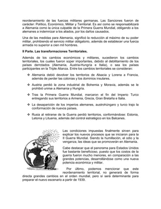reordenamiento de las fuerzas militares germanas. Las Sanciones fueron de
carácter: Político, Económico, Militar y Territorial. Es así como se responsabilizará
a Alemania como la única culpable de la Primera Guerra Mundial, obligando a los
alemanes a indemnizar a los aliados, por los daños causados.
Una de las medidas para Alemania, significó la reducción al máximo de su poder
militar, prohibiendo el servicio militar obligatorio, además de establecer una fuerza
armada no superior a cien mil hombres.
II Parte. Las transformaciones Territoriales.
Además de los cambios económicos y militares, sucedieron los cambios
territoriales, los cuales fueron súper importantes, debido al debilitamiento de los
países derrotados (Alemania, Austria-Hungría e Italia), o sea los países
participantes en la Triple Alianza. Entre los cambios territoriales se consideran:
    Alemania debió devolver los territorios de Alsacia y Lorena a Francia,
     además de perder las colonias y los dominios insulares.
    Austria perdió la zona industrial de Bohemia y Moravia, además se le
     prohibió unirse a Alemania y Hungría.
    Tras la Primera Guerra Mundial, marcaron el fin del Imperio Turco
     entregando sus territorios a Armenia, Grecia, Gran Bretaña e Italia.
    La desaparición de los imperios alemanes, austrohúngaro y turco trajo la
     conformación de nuevos países.
    Rusia al retirarse de la Guerra perdió territorios, conformándose: Estonia,
     Letonia y Lituania, además del control estratégico en los Balcanes.


                             Las condiciones impuestas finalmente sirven para
                             explicar los nuevos procesos que se iniciaron para la
                             II Guerra Mundial. Siendo la humillación, el odio y la
                             venganza, las ideas que se promoverán en Alemania.
                             Cabe destacar que el panorama para Estados Unidos
                             fue bastante beneficioso, puesto que los costos de la
                             guerra fueron mucho menores, en comparación a las
                             grandes potencias, desarrollándose como una nueva
                             potencia económica y militar.
                               Por último, podemos mencionar que este
                            reordenamiento territorial, no generará de forma
directa grandes cambios en el orden mundial, pero sí será determinante para
preparar el nuevo escenario a partir de 1939.
 