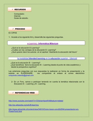  RECURSOS 
Computador. 
Internet. 
Guias de estudio. 
 PROCESO 
En CIPAS 
1- Acceda a los siguiente link y desarrolle las siguientes preguntas. 
e-Learning - Informática Milenium 
¿Qué es la educación E-Learning? 
¿Cuáles son las ventajas de la educación E- Learning? 
¿Qué quieren decir los autores en el capítulo “diseñando la educación del futuro” 
la modalidad blended-learning en la educación superior - Utemvirt 
¿Qué es la educación B – Learning? 
¿Qué beneficios tiene la educación B – Learning desde el punto de vista académico y 
desde la perspectiva cognitiva? 
Las anteriores preguntas con sus respuestas la realizaran en forma de presentación y la 
subirán en SLIDESHARE; me compartirán el enlace al correo electrónico 
uniquindio.orlando@gmail.com 
2- En un Foro, vamos a participar teniendo en cuenta la temática relacionada con la 
Educacion E – Learning y B - Learning. 
 REFERENCIAS WEB 
http://www.youtube.com/watch?v=CKshamApwW4&feature=related 
http://es.wikipedia.org/wiki/B-learning 
http://www.atinachile.cl/content/view/34910/Como-hacer-una-BUENA-presentacion-en- 
PowerPoint.html 
 