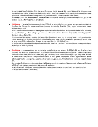 11
centésima parte del espesor de la tierra, se le conoce como corteza. Los materiales que la componen son
compuestosde silicioyde aluminio.Existendospartes,unaemergidaqueformaloscontinentes,esdiscontinua
y forma el relieve (montes, valles y desiertos) y otra más fina, sumergida bajo los océanos.
La litosferajuntocon la hidrosferay la atmósfera constituyenel medioque soportalamateriaviva,porloque
su capa superior forma parte de la biosfera.
 Hidrósfera: esla capa líquidaque constituye el 70% de la superficieterrestre,cubre laszonasdeprimidasde la
litosfera. La forman las aguas marítimas (mares, océanos) y fluviales (ríos, lagos, manantiales, aguas
subterráneas, etc.).
Actúacomo termorreguladorde latemperatura,refrescandolosclimasde lasregionescosteras.Estoesdebido
al elevadocalorespecíficodel aguaque hace que éstase caliente máslentamente que el continente yse enfríe
también más lentamente.
Proporcionaa la envolturagaseosaciertacantidadde vaporde agua que es necesariapara el mejordesarrollo
de los seresvivos,yal mismotiempopermite que el aguase halle enel interiorde loscontinentesal precipitar
el agua atmosférica sobre ellos, de esta forma se produce el ciclo hidrológico.
La hidrosferaestambiénsoporte paralosseresvivos porhacerparte de labiósferayregulalatemperaturayla
humedad de todo el planeta.
 Atmósfera: es la capa gaseosa que envuelve o rodea la tierra que alcanza de 800 a 1.000 km de altura. Está
formada por la mezcla de varios gases: principalmente nitrógeno 78% del volumen total y oxígeno 21%, pero
tambiéntienenotracantidadde gasescomo: gas carbónico0,03% imprescindible paraque lasplantasrealicen
el proceso de la fotosíntesis ypequeñascantidadesde otrosgases,como vapor de agua y gases nobles.Posee
además partículas en suspensión, como polvo,bacterias, polen,etc. Filtra la energía radiante procedente del
sol.
Losgasesse distribuyenenformadesigual,hallándosemásconcentradosenlaszonasmáspróximaalalitosfera
e hidrosfera y muy enrarecidos en las zonas más alejadas.
La atmósfera y la hidrosfera son las dos grandes capas que regulan la temperatura del planeta tierra.
La atmósfera presenta cinco capas:
 