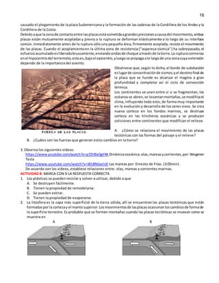 16
causado el plegamiento de la placa Sudamericana y la formación de las cadenas de la Cordillera de los Andes y la
Cordillera de la Costa.
Debidoaque lazonade contactoentre lasplacasestásometidaagrandespresionesacausadel movimiento,ambas
placas están mutuamente acopladas y previo a la ruptura se deforman elásticamente a lo largo de su interface
común. Inmediatamente antes de la ruptura sólo una pequeña área, firmemente acoplada, resiste el movimiento
de las placas. Cuando el acoplamientoen la última zona de resistencia ("aspereza sísmica") ha sobrepasado, el
esfuerzoacumuladoesliberadobruscamente,enviandoondasde choque atravésde latierra.La rupturacomienza
enel hipocentrodel terremoto,estoes,bajoel epicentro,yluegose propagaalo largode una zonacuya extensión
depende de la importancia del evento.
Obsérvese que, según lo dicho, el borde de subducción
eslugarde concentraciónde sismos;yel destinofinal de
la placa que se hunde es alcanzar el magma a gran
profundidad y completar así el ciclo de convección
térmica.
Los continentes se unen entre sí o se fragmentan, los
océanosse abren,se levantanmontañas,se modificael
clima, influyendo todo esto, de forma muy importante
en la evolución y desarrollo de los seres vivos. Se crea
nueva corteza en los fondos marinos, se destruye
corteza en las trincheras oceánicas y se producen
colisiones entre continentes que modifican el relieve.
A. ¿Cómo se relaciona el movimiento de las placas
tectónicas con las formas del paisaje y el relieve?
B. ¿Cuáles son las fuerzas que generan estos cambios en la tierra?
3. Observa los siguientes videos:
https://www.youtube.com/watch?v=q7ZHBxOgY4k Dinámicaoceánica:olas,mareasycorrientes,por:Wegener
Tesla
https://www.youtube.com/watch?v=WL8N6axlidI Las mareas por: Ernesto de Frías. (3:05min).
De acuerdo con los videos, establece relaciones entre: olas, mareas y corrientes marinas.
ACTIVIDAD 8: MARCA CON X LA RESPUESTA CORRECTA
1. Los plásticos se pueden reciclar y volver a utilizar, debido a que
A. Se destruyen fácilmente.
B. Tienen la propiedad de remodelarse.
C. Se pueden estirar.
D. Tienen la propiedad de evaporarse.
2. La litosfera es la capa más superficial de la tierra sólida, allí se encuentran las placas tectónicas que están
formadaspor la cortezay el mantosuperior.Losmovimientosde lasplacasocasionanloscambiosde formade
la superficie terrestre. Es probable que se formen montañas cuando las placas tectónicas se muevan como se
muestra en
A B
 