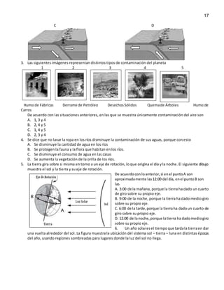17
C D
3. Las siguientes imágenes representan distintos tipos de contaminación del planeta
1 2 3 4 5
Humo de Fábricas Derrame de Petróleo DesechosSólidos Quemade Árboles Humo de
Carros
De acuerdo con las situaciones anteriores, en las que se muestra únicamente contaminación del aire son
A. 1, 3 y 4
B. 2, 4 y 5
C. 1, 4 y 5
D. 2, 3 y 4
4. Se dice que no lavar la ropa en los ríos disminuye la contaminación de sus aguas, porque con esto
A. Se disminuye la cantidad de agua en los ríos
B. Se protegen la fauna y la flora que habitan en los ríos.
C. Se disminuye el consumo de agua en las casas
D. Se aumenta la vegetación de la orilla de los ríos.
5. La tierra gira sobre si misma en torno a un eje de rotación, lo que origina el día y la noche. El siguiente dibujo
muestra el sol y la tierra y su eje de rotación.
De acuerdocon loanterior,si enel puntoA son
aproximadamente las12:00 del día, enel puntoB son
las
A. 3:00 de la mañana, porque la tierra ha dado un cuarto
de giro sobre su propio eje.
B. 9:00 de la noche, porque la tierra ha dado medio giro
sobre su propio eje.
C. 6:00 de la tarde,porque la tierraha dadoun cuarto de
giro sobre su propio eje.
D. 12:00 de lanoche,porque latierra ha dadomediogiro
sobre su propio eje.
6. Un año solaresel tiempoque tardala tierraen dar
una vuelta alrededor del sol. La figura muestra la ubicación del sistema sol – tierra – luna en distintas épocas
del año, usando regiones sombreadas para lugares donde la luz del sol no llega.
 
