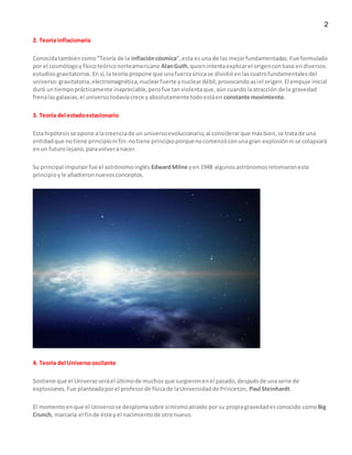 2
2. Teoría inflacionaria
Conocidatambiéncomo“Teoría de la inflacióncósmica”,esta esuna de las mejorfundamentadas.Fue formulada
por el cosmólogoyfísicoteóriconorteamericano AlanGuth,quienintentaexplicarel origenconbase endiversos
estudios gravitatorios.En sí,la teoría propone que unafuerzaúnicase dividióenlascuatrofundamentalesdel
universo:gravitatoria,electromagnética,nuclearfuerte ynucleardébil;provocandoasíel origen.El empuje inicial
duró untiempoprácticamente inapreciable,perofue tanviolentaque,aúncuandolaatracción de la gravedad
frenalasgalaxias,el universotodavíacrece yabsolutamentetodoestáen constante movimiento.
3. Teoría del estadoestacionario
Esta hipótesisse opone alacreenciade un universoevolucionario,al considerarque másbien,se tratade una
entidadque notiene principioni fin:notiene principioporquenocomenzóconunagran explosiónni se colapsará
enun futurolejano,paravolveranacer.
Su principal impulsorfue el astrónomoinglés EdwardMilne yen1948 algunosastrónomosretomaroneste
principioyle añadieronnuevosconceptos.
4. Teoría del Universooscilante
Sostiene que el Universoseráel últimode muchosque surgieronenel pasado,despuésde unaserie de
explosiones.Fue planteadaporel profesorde físicade laUniversidadde Princeton, Paul Steinhardt.
El momentoenque el Universose desplomasobre símismoatraído por su propiagravedadesconocido comoBig
Crunch, marcaría el finde éste yel nacimientode otronuevo.
 