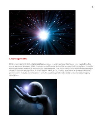 3
5. Teoría segúnla Biblia
El libromásimportante de la religióncatólica cuentaque enun principioexistíael caosy enel vagaba Dios.Éste
creo el Mundode lanada en 6 días: El primeroseparólaluzde lastinieblas,creandoel díayla noche enel mundo.
El segundo,separólasaguasde la tierray creó losmaresy ríos. En el tercerdía creóla tierradónde habitamosyle
introdujotodotipode vegetación.El cuartocreólosastros, el Sol,laLuna y las estrellas.El quintodíacreó a los
primerosseresvivos,lasavesylospecesyanimalesacuáticosyel últimodíacreó al serhumanoa su imageny
semejanza...
 
