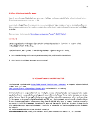 4
6. Origendel Universosegúnlos Mayas
Si existe unaculturaprehispánicaimportante,esaeslaMaya; por lo que no podíafaltar suteoría sobre el origen
del universocomoloconocemoshoyendía.
Segúnrelatael Popol Vuh, el mundoestuvoenunprincipiocubiertoporlasaguasy fueronloscreadoresTepeuy
Gucumatz quienesdieronorigenalatierra,lasplantas,loshombresylosanimales,asílomencionael portal Sobre
Leyendas.
Observemosel siguiente video https://www.youtube.com/watch?v=1kAE_TW24a4
Actividad 1
Utilizaun globocomomodelopararepresentarlaformacomo se expande el universode acuerdoconlo
postuladoporla teoríadel Big Bang.
Con un marcador,dibujapuntosendiferentespartesde lasuperficie del globoe ínflalo.
1. ¿Qué sucede conlospuntosque dibujaste amedidaque el globoaumentade tamaño?
2. ¿Qué cuerposdel universorepresentanesospuntos?
EL SISTEMA SOLAR Y SUS CUERPOS CELESTES
Observemos el siguiente video: https://www.youtube.com/watch?v=LnTlotNpgpk “El universo: cómo se formó el
sistema solar” (42:17min.)
https://www.youtube.com/watch?v=a1djRNR1g58 “El sistema solar” (10:15min.)
El Sistema Solar es un conjunto formado por el Sol y los cuerpos celestes llamados planetas que orbitan ligados
gravitacionalmente a su alrededor, en el siguiente orden: Mercurio, Venus, Tierra, Marte, (zona de asteroides),
Júpiter,Saturno,Urano,NeptunoyPlutón. Juntoconsussatélitesyasteroides,loscometas,polvoygasinterestelar.
El sistemasolarpertenece alagalaxiallamadaVÍA LÁCTEA,que estaformadaporunoscientosde milesde millones
de estrellasque se extiendena lolargo de un disco planode 100.000 años luz;a su vezestá situadoen uno de los
tresbrazosen espiral de estagalaxia,llamadoORIÓN,aunos32.000 añosluzdel núcleo,alrededordel cual giraala
velocidadde 250kmporsegundo,empleando225millonesde añosendarunavueltacompleta,loquese denomina
año cósmico.
Los planetas tienen movimiento de traslación y rotación.
Movimiento de traslación: Todos giran alrededor del sol, describiendo órbitas elípticas, casi circulares.
 