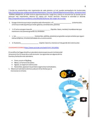 6
l Escribe las características más importantes de cada planeta y el sol, puedes acompañarlo de ilustraciones.
http://santillana.com.co/docentes/books/Hipertextos_Ciencias_6/book/data/resources/13/es_animacion.html
TEORIAS ORIGEN DE LA VIDA Visita la siguiente dirección, luego lee y realiza un resumen de las teorías que te
parezcan más importantes, observa los videos con mucha atención. Presenta la actividad al docente.
http://myprofeciencias.wordpress.com/2011/01/31/teoras-del-origen-de-la-vida/
1. Escoge el términoque mejorcompletacadainformación:a.El ______________________ (sistemasolar,
universo) estodoaquelloque existe:galaxias,constelaciones,planetas
2. . b. El sol esuna gran masa de ______________________ (líquidos.Gases,metales) incandescentesque
mantienenalosplanetasgirandoasu alrededor.
3. c. Los ______________________ (meteoritos,satélites,planetas) songrandescuerposcelestesque siguen
órbitas(elípticas,circulares)alrededorde uncentrocomún.
4. d. El planeta______________________ (Júpiter,Saturno,Urano) esel másgrande del sistemasolar.
CALENDARIOCOSMICOhttps://www.youtube.com/watch?v=R_5VIzLAGko
El científicoCarl Sagandiseñóuncalendariocósmicopararesumirlahistoriadel
Universoenlos12 mesesde unaño terrestre.Lossiguientessonalgunosde los
Eventosyfechasde este calendario.
 Enero,ocurre el BigBang.
 Marzo, se formala Vía Láctea.
 Agosto,se originael sistemasolar.
 Noviembre,aparecenlosprimerosorganismosmulticelulares.
1. Observael calendariocósmicoyubicaenél las fechasque se
mencionanenel texto.
 