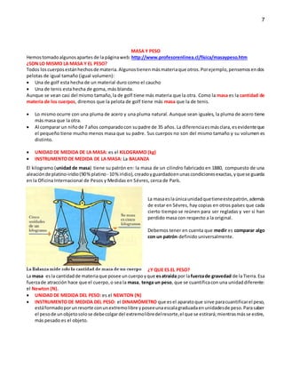 7
MASA Y PESO
Hemostomadoalgunosapartes de la páginaweb: http://www.profesorenlinea.cl/fisica/masaypeso.htm
¿SON LO MISMO LA MASA Y EL PESO?
Todos loscuerposestánhechosde materia.Algunostienenmásmateriaque otros.Porejemplo,pensemosendos
pelotas de igual tamaño (igual volumen):
 Una de golf esta hecha de un material duro como el caucho
 Una de tenis esta hecha de goma, más blanda.
Aunque se vean casi del mismo tamaño,la de golf tiene más materia que la otra. Como la masa es la cantidad de
materia de los cuerpos, diremos que la pelota de golf tiene más masa que la de tenis.
 Lo mismo ocurre con una pluma de acero y una pluma natural. Aunque sean iguales, la pluma de acero tiene
más masa que la otra.
 Al comparar un niñode 7 años comparadocon supadre de 35 años. La diferenciaesmásclara,esevidenteque
el pequeño tiene mucho menos masa que su padre. Sus cuerpos no son del mismo tamaño y su volumen es
distinto.
 UNIDAD DE MEDIDA DE LA MASA: es el KILOGRAMO (kg)
 INSTRUMENTO DE MEDIDA DE LA MASA: La BALANZA
El kilogramo (unidad de masa) tiene su patrón en: la masa de un cilindro fabricado en 1880, compuesto de una
aleaciónde platino-iridio(90%platino - 10% iridio),creadoyguardadoenunascondicionesexactas,yquese guarda
en la Oficina Internacional de Pesos y Medidas en Sévres, cerca de París.
La masaeslaúnicaunidadquetieneestepatrón,además
de estar en Sévres, hay copias en otros países que cada
cierto tiempo se reúnen para ser regladas y ver si han
perdido masa con respecto a la original.
Debemos tener en cuenta que medir es comparar algo
con un patrón definido universalmente.
¿Y QUE ES EL PESO?
La masa esla cantidadde materiaque posee un cuerpoyque esatraída por lafuerzade gravedad de laTierra.Esa
fuerzade atracción hace que el cuerpo, o sea la masa, tenga un peso, que se cuantificacon una unidaddiferente:
el Newton (N).
 UNIDAD DE MEDIDA DEL PESO: es el NEWTON (N)
 INSTRUMENTO DE MEDIDA DEL PESO: el DINAMÓMETRO que es el aparatoque sirve paracuantificarel peso,
estáformadoporunresorte conunextremolibre yposeeunaescalagraduadaenunidadesde peso.Parasaber
el pesode unobjetosolose debecolgardel extremolibredelresorte,el que se estirará;mientrasmásse estire,
más pesado es el objeto.
 