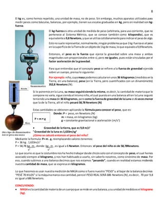 8
El kg es, como hemos repetido, una unidad de masa, no de peso. Sin embargo, muchos aparatos utilizados para
medir pesos como básculas, balanzas, por ejemplo, tienen sus escalas graduadas en kg, pero en realidad son kg-
fuerza.
El kg-fuerza es otra unidad de medida de peso (arbitraria, para uso corriente, que no
pertenece al Sistema Métrico, que se conoce también como kilopondio), que es
equivalentea9,8 Newtons,yque se utilizacotidianamenteparaindicarel pesode algo.
Estonosuele representar,normalmente,ningúnproblemayaque 1kg-fuerzaesel peso
enlasuperficiede laTierrade unobjetode1kgde masa,loque equivalea9,8Newtons.
Entonces, el peso es la fuerza que ejerce la gravedad sobre una masa y ambas
magnitudes son proporcionales entre sí, pero no iguales, pues estánvinculadas por el
factor aceleración de la gravedad.
Para que entiendas que el concepto peso se refiere a la fuerza de gravedad ejercida
sobre un cuerpo, piensa lo siguiente:
Por ejemplo:niño,cuyamasa podemoscalcularenunos 36 kilogramos (medidosenla
Tierra, en una balanza), pesa (en la Tierra, pero cuantificados con un dinamómetro)
352,8 Newtons (N).
Si lo ponemosenla Luna, su masa seguirá siendola misma, esdecir, la cantidadde materiaque lo
compone no varía, sigue siendoel mismoniño,el cual puestoenuna balanza allíen la Luna seguirá
teniendounamasade 36 kilogramos,perocomo la fuerzade gravedad de la Luna es6 vecesmenor
que la de la Tierra, allí el niño pesará 58,78 Newtons (N)
Estas cantidades se obtienen aplicando la fórmula para conocer el peso, que es:
Donde: P = peso, en Newtons (N)
m = masa, en kilogramos (kg)
g = constante gravitacional o aceleración (m/s2
)
 Gravedad de la tierra, que es 9,8 m/s2

Gravedad de la luna es 1,633m/sg2
¿Cómo se calculó entonces el peso del niño?
Mediante la formula: P= m . g, reemplazando valores tenemos:
P = 36 kg . 1,633m/s2
P = 58,78 kg . m , donde: kg . m , es igual a 1 Newton. Entonces: el peso del niño es de 58,78Newtons.
s2
s2
Lo que ocurre esque la costumbre nosha hechotrabajar desde chicossoloconel conceptode peso,el cual hemos
asociado siempre al kilogramo, y nos han habituado a usarlo, sin saberlo nosotros, como sinónimo de masa. Por
eso, cuando subimos a una balanza decimos que nos estamos “pesando”, cuando en realidad estamos midiendo
nuestra cantidad de masa, que se expresa en kilogramos.
Lo que hacemosesusar nuestramediciónde MASA como si fuera nuestro“PESO”y al bajar de la balanzadecimos
“PESÉ 70 KILOS” sí la máquinamarca esa cantidad,peroel PESO REAL SERÁ 686 Newtons(N),esdecir, 70 por 9,8
es igual a 686 Newtons.
CONCUYENDO:
 MASAeslacantidadde materiadeuncuerpoque semide enunabalanza,ysuunidaddemedidaesel kilogramo
(kg).
P = m • g
 
