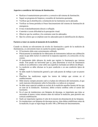 Página 21 de 22
Aspectos a considerar del sistema de iluminación.
Realizar el mantenimiento preventivo y correctivo del sistema de iluminación.
Seguir un programa de limpieza y recambio de luminarias quemadas.
Verificar que la distribución y orientación de las luminarias sea la adecuada.
Verificar en forma periódica el buen funcionamiento del sistema de iluminación de
emergencia.
Evitar el deslumbramiento directo o reflejado.
Controlar si existe dificultad en la percepción visual.
Observar que las sombras y los contrastes sean los adecuados.
Que los colores que se emplean sean los adecuados para la identificación de objetos.
Factores a tener en cuenta al momento de la medición
Cuando se efectúa un relevamiento de niveles de iluminación a partir de la medición de
iluminancias, es conveniente tener en cuenta los puntos siguientes:
El luxómetro debe estar correctamente calibrado.
Prácticamente la totalidad de los fabricantes de instrumentos indican una calibración
anual, la que debe incluir el control de la respuesta espectral y la corrección a la ley
coseno.
El instrumento debe ubicarse de modo que registre la iluminancia que interesa
medir. Ésta puede ser horizontal (por ej. para determinar el nivel de iluminancia
media en un ambiente) o estar sobre una superficie inclinada (un tablero de dibujo).
La medición se debe efectuar en la peor condición o en una condición típica de
trabajo.
Se debe medir la iluminación general y por cada puesto de trabajo o por un puesto
tipo.
Planificar las mediciones según los turnos de trabajo que existan en el
establecimiento.
Debe tenerse siempre presente cuál es el plano de referencia del instrumento, el que
suele marcarse directamente sobre la fotocelda o se indica en su manual.
Se debe tener especial cuidado en excluir de la medición aquellas fuentes de luz que
no sean de la instalación. Asimismo, deben evitarse sombras sobre el sensor del
luxómetro.
En el caso de instalaciones con lámparas de descarga, es importante que éstas se
enciendan al menos veinte minutos antes de realizar la medición, para permitir una
correcta estabilización.
Suele ser importante registrar el valor de la tensión de alimentación de las lámparas.
En instalaciones con lámparas de descarga nuevas, éstas deben estabilizarse antes de
la medición, lo que se logra luego de entre 100 y 200 horas de funcionamiento.
 