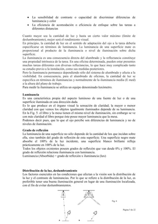 Página 5 de 22
La sensibilidad de contraste o capacidad de discriminar diferencias de
luminancia y color
La eficiencia de acomodación o eficiencia de enfoque sobre las tareas a
diferentes distancias
Cuanto mayor sea la cantidad de luz y hasta un cierto valor máximo (límite de
deslumbramiento), mejor será el rendimiento visual.
En principio, la cantidad de luz en el sentido de adaptación del ojo a la tarea debería
especificarse en términos de luminancia. La luminancia de una superficie mate es
proporcional al producto de la iluminancia o nivel de iluminación sobre dicha
superficie.
La iluminancia es una consecuencia directa del alumbrado y la reflectancia constituye
una propiedad intrínseca de la tarea. En una oficina determinada, pueden estar presentes
muchas tareas diferentes con diversas reflectancias, lo que hace muy complicado tanto
su estudio previo a la instalación, como sus medidas posteriores.
Pero la iluminancia permanece dependiendo sólo del sistema de alumbrado y afecta a la
visibilidad. En consecuencia, para el alumbrado de oficinas, la cantidad de luz se
especifica en términos de iluminancias y normalmente de la iluminancia media (E med)
a la altura del plano de trabajo.
Para medir la iluminancia se utiliza un equipo denominado luxómetro.
Luminancia
Es una característica propia del aspecto luminoso de una fuente de luz o de una
superficie iluminada en una dirección dada.
Es lo que produce en el órgano visual la sensación de claridad; la mayor o menor
claridad con que vemos los objetos igualmente iluminados depende de su luminancia.
En la Fig. 5. el libro y la mesa tienen el mismo nivel de iluminación, sin embargo se ve
con más claridad el libro porque éste posee mayor luminancia que la mesa.
Podemos decir pues, que lo que el ojo percibe son diferencias de luminancia y no de
niveles de iluminación.
Grado de reflexión
La luminancia de una superficie no sólo depende de la cantidad de lux que incidan sobre
ella, sino también del grado de reflexión de esta superficie. Una superficie negro mate
absorbe el 100% de la luz incidente, una superficie blanco brillante refleja
prácticamente en 100% de la luz.
Todos los objetos existentes poseen grados de reflexión que van desde 0% y 100%. El
grado de reflexión relaciona iluminancia con luminancia.
Luminancia (Absorbida) = grado de reflexión x iluminancia (lux)
Distribución de la luz, deslumbramiento
Los factores esenciales en las condiciones que afectan a la visión son la distribución de
la luz y el contraste de luminancias. Por lo que se refiere a la distribución de la luz, es
preferible tener una buena iluminación general en lugar de una iluminación localizada,
con el fin de evitar deslumbramientos.
Fig. 6
 