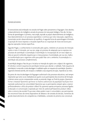 10
Construtivismo
O construtivismo está embasado nos estudos de Piaget sobre pensamento e linguagem. Este abordou
o desenvolvimento da inteligência através do processo de maturação biológica. Para ele, há duas
formas de aprendizagem.A primeira, mais ampla, equivale ao próprio desenvolvimento da inteligência.
Esse desenvolvimento é um processo espontâneo e contínuo que inclui maturação, experiência,
transmissão social e desenvolvimento do equilíbrio.A segunda forma de aprendizagem é limitada
à aquisição de novas respostas a situações específicas ou à aquisição de novas estruturas para
algumas operações mentais específicas.
Segundo Piaget, o conhecimento é constituído pelo sujeito, mediante um processo de interação
sujeito e meio.A interação, por sua vez, exige um processo de adaptação que se expressa nos
processos de assimilação e acomodação.A assimilação é a incorporação de um novo objeto ou
ideia ao que já é conhecido; esquema que a criança já possui.A acomodação, por sua vez, implica
na transformação que o organismo sofre para poder lidar com o ambiente.A acomodação e a
assimilação são processos complementares.
A assimilação designa o fato de que a iniciativa na interação do sujeito com o objeto é do organismo.
O indivíduo constrói esquemas de assimilação mentais para abordar a realidade.Todo esquema de
assimilação é construído e toda abordagem à realidade supõe um esquema de assimilação. Quando o
organismo (mente) assimila, ele incorpora a realidade a seus esquemas de ação, impondo-se ao meio.
Do ponto de vista da abordagem da linguagem audiovisual e dos processos educativos, será sempre
importante que tanto os/as mediadores/as quanto os/as participantes dos encontros de formação
e demais atores sociais compreendam aonde se pretende chegar ao final do projeto. Queremos
formar cineastas? Queremos aprimorar os fazeres audiovisuais da população local para livre
expressão audiovisual nas comunidades? Queremos que os participantes estejam aptos a exercer
profissionalmente o ofício de produzir vídeos? Ou queremos apenas enriquecer processos ligados
à educação e à comunicação e expressão por meio do audiovisual? Queremos produzir vídeos
sobre o entorno das escolas? O que esses vídeos podem trazer à comunidade e aos participantes
dos encontros? Esses são temas disparadores de debates e de tomadas de decisão, momentos de
grande desenvolvimento de competências e habilidades, conteúdo do próximo eixo conceitual.
 
