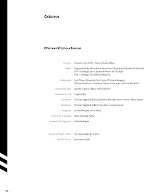 108
Créditos
Instituto Criar de TV, Cinema e Novas Mídias
Programa Escola da Família da Secretaria da Educação do Estado de São Paulo
FDE – Fundação para o Desenvolvimento da Educação
FFM – Fundação Faculdade de Medicina
Catú Filmes, Educativo Claro Curtas, Oficina de Imagens,
Oficinas Kinoforum, Ouroboros Cinema e Educação e Oficinas Tela Brasil
Danielle Fiabane e Maria Helena Berlinck
Gregório Reis
Christian Saghaard, Eliany Salvatierra Machado, Minon Pinho e Moira Toledo
Christian Saghaard, Gilberto Carvalho e Joana Imparato
Jonatas Marques e Vitor Abud
Maria Francisca Palma
Mabel Rodrigues
Via Impressa Design Gráfico
Morissawa Edição
Iniciativa
Apoio
Colaboração
Coordenação geral
Assessoria Técnica
Consultores
Educadores
Fotógrafos
Gerente de Programas
Assistente de Programas
Criação e Projeto Gráfico
Revisão Técnica
OFicinas Vídeo na Escola!
 