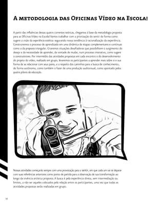 12
A metodologia das Ofícinas Vídeo na Escola!
A partir das influências dessas quatro correntes teóricas, chegamos à base da metodologia proposta
para as Oficinas Vídeo na Escola! Vamos trabalhar com a priorização do sentir da forma como
sugere a visão da experiência estética: segurando nossa tendência à racionalização da experiência.
Construiremos o processo de aprendizado em uma dinâmica de etapas complementares e contínuas
como a da proposta triangular. Criaremos situações desafiadoras que possibilitem o surgimento do
desejo e da necessidade de aprender, da vontade de mudar, num processo interativo, como sugere
o construtivismo. Por intermédio das atividades propostas em cada encontro e do desenvolvimento
do projeto do vídeo, realizado em grupo, levaremos os participantes a aprender mais sobre si e sua
forma de se relacionar com seus pares, e a respeito dos caminhos para a busca de conhecimento,
de forma autônoma, como também o fazer de uma produção audiovisual, como apontado pelos
quatro pilares da educação.
Nossas atividades começarão sempre com uma provocação para o sentir, em que cada um vai se deparar
com suas referências anteriores como ponto de partida para a observação de sua transformação ao
longo da vivência artística proposta.A busca é pela experiência direta, sem intermediação ou
limites, a não ser aqueles colocados pela relação entre os participantes, uma vez que todas as
atividades propostas serão realizadas em grupo.
 